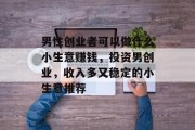 男性创业者可以做什么小生意赚钱,投资男创业,收入多又稳定的小生意推荐 男性创业者可以做什么小生意赚钱,投资男创业,收入多又稳定的小生意推荐