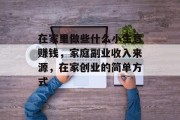 在家里做些什么小生意赚钱,家庭副业收入来源,在家创业的简单方式 在家里做些什么小生意赚钱,家庭副业收入来源,在家创业的简单方式