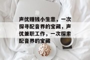 声优赚钱小生意,一次探寻配音界的宝藏,声优兼职工作,一次探索配音界的宝藏 声优赚钱小生意,一次探寻配音界的宝藏,声优兼职工作,一次探索配音界的宝藏