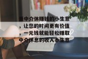 晋中介休赚钱的小生意，让您的时间更有价值，一元钱就能轻松赚取中介休息的收入小生意