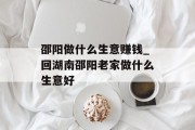 邵阳做什么生意赚钱_回湖南邵阳老家做什么生意好 邵阳做什么生意赚钱_回湖南邵阳老家做什么生意好