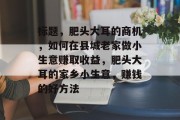 标题,肥头大耳的商机,如何在县城老家做小生意赚取收益,肥头大耳的家乡小生意,赚钱的好方法 标题,肥头大耳的商机,如何在县城老家做小生意赚取收益,肥头大耳的家乡小生意,赚钱的好方法