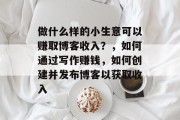 做什么样的小生意可以赚取博客收入？，如何通过写作赚钱，如何创建并发布博客以获取收入