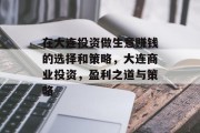 在大连投资做生意赚钱的选择和策略,大连商业投资,盈利之道与策略 在大连投资做生意赚钱的选择和策略,大连商业投资,盈利之道与策略