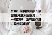 外媒:法国体育部长谈塞纳河游泳后感受,“一切都好,没有副作用,没有起皮疹”