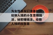 为女性朋友们准备的做给别人钱的小生意赚钱法,秘密赚钱法,给他人钱的小生意 为女性朋友们准备的做给别人钱的小生意赚钱法,秘密赚钱法,给他人钱的小生意