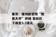 里昂:维持耐世特“跑赢大市”评级 目标价下调至3.3港元 里昂:维持耐世特“跑赢大市”评级 目标价下调至3.3港元