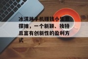 冰淇淋手机赚钱小生意摆摊,一个新颖、独特且富有创新性的盈利方式 冰淇淋手机赚钱小生意摆摊,一个新颖、独特且富有创新性的盈利方式