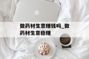 做药材生意赚钱吗_做药材生意稳赚