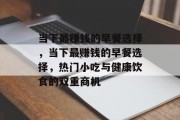 当下最赚钱的早餐选择,当下最赚钱的早餐选择,热门小吃与健康饮食的双重商机 当下最赚钱的早餐选择,当下最赚钱的早餐选择,热门小吃与健康饮食的双重商机