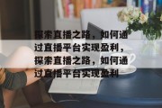 探索直播之路,如何通过直播平台实现盈利,探索直播之路,如何通过直播平台实现盈利 探索直播之路,如何通过直播平台实现盈利,探索直播之路,如何通过直播平台实现盈利