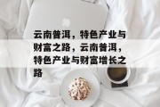 云南普洱,特色产业与财富之路,云南普洱,特色产业与财富增长之路 云南普洱,特色产业与财富之路,云南普洱,特色产业与财富增长之路