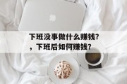 下班没事做什么赚钱?,下班后如何赚钱? 下班没事做什么赚钱?,下班后如何赚钱?