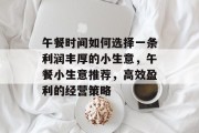 午餐时间如何选择一条利润丰厚的小生意,午餐小生意推荐,高效盈利的经营策略 午餐时间如何选择一条利润丰厚的小生意,午餐小生意推荐,高效盈利的经营策略