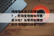 地摊推车卖小吃赚钱吗?,开淘宝地摊如何售卖小吃?从零开始赚钱的方法与技巧分享