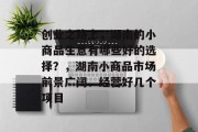 创业之路上,湖南的小商品生意有哪些好的选择?,湖南小商品市场前景广阔、经营好几个项目 创业之路上,湖南的小商品生意有哪些好的选择?,湖南小商品市场前景广阔、经营好几个项目