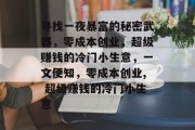 寻找一夜暴富的秘密武器,零成本创业,超级赚钱的冷门小生意,一文便知,零成本创业, 超级赚钱的冷门小生意 寻找一夜暴富的秘密武器,零成本创业,超级赚钱的冷门小生意,一文便知,零成本创业, 超级赚钱的冷门小生意