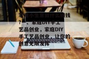 家用小生意做什么赚钱?一、家庭DIY手工艺品创业,家庭DIY手工艺品创业,让你的创意无限发挥 家用小生意做什么赚钱?一、家庭DIY手工艺品创业,家庭DIY手工艺品创业,让你的创意无限发挥