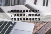 晚饭做哪些菜能赚钱？，创业菜谱，哪些菜品适合作为晚餐赚钱之选？