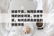 创业干货,如何选择赚钱的创业项目,创业干货,如何选择高回报的创业项目 创业干货,如何选择赚钱的创业项目,创业干货,如何选择高回报的创业项目