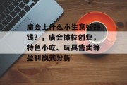 庙会上什么小生意好赚钱?,庙会摊位创业,特色小吃、玩具售卖等盈利模式分析 庙会上什么小生意好赚钱?,庙会摊位创业,特色小吃、玩具售卖等盈利模式分析