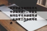 大学毕业生如何在平凡中创造奇迹?,毕业生如何在平凡中创造奇迹,从日常工作中找寻机遇 大学毕业生如何在平凡中创造奇迹?,毕业生如何在平凡中创造奇迹,从日常工作中找寻机遇
