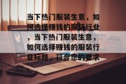 当下热门服装生意,如何选择赚钱的服装行业,当下热门服装生意,如何选择赚钱的服装行业标题,符合您的要求。 当下热门服装生意,如何选择赚钱的服装行业,当下热门服装生意,如何选择赚钱的服装行业标题,符合您的要求。