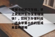早餐小吃的下午档,早上卖出什么小生意赚钱快?,饮料下午茶时段,适合早餐小吃的低成本盈利策略