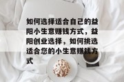 如何选择适合自己的益阳小生意赚钱方式,益阳创业选择,如何挑选适合您的小生意赚钱方式 如何选择适合自己的益阳小生意赚钱方式,益阳创业选择,如何挑选适合您的小生意赚钱方式