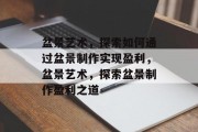 盆景艺术，探索如何通过盆景制作实现盈利，盆景艺术，探索盆景制作盈利之道