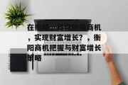 在衡阳,如何把握商机,实现财富增长?,衡阳商机把握与财富增长策略 在衡阳,如何把握商机,实现财富增长?,衡阳商机把握与财富增长策略