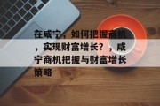 在咸宁,如何把握商机,实现财富增长?,咸宁商机把握与财富增长策略 在咸宁,如何把握商机,实现财富增长?,咸宁商机把握与财富增长策略