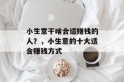 小生意干啥合适赚钱的人?,小生意的十大适合赚钱方式 小生意干啥合适赚钱的人?,小生意的十大适合赚钱方式