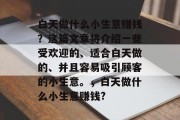 白天做什么小生意赚钱?这篇文章将介绍一些受欢迎的、适合白天做的、并且容易吸引顾客的小生意。,白天做什么小生意赚钱? 白天做什么小生意赚钱?这篇文章将介绍一些受欢迎的、适合白天做的、并且容易吸引顾客的小生意。,白天做什么小生意赚钱?