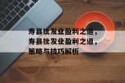 寿县批发业盈利之道,寿县批发业盈利之道,策略与技巧解析