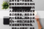 在家网络小生意赚钱,这并不是一件新鲜事。随着互联网的普及和科技的发展,越来越多的人选择在网上开店经营自己的事业。而在众多的小生意中,网络小说作为一种热门的盈利方式逐渐被大家所熟知。,网络小说赚钱?创业新方向 在家网络小生意赚钱,这并不是一件新鲜事。随着互联网的普及和科技的发展,越来越多的人选择在网上开店经营自己的事业。而在众多的小生意中,网络小说作为一种热门的盈利方式逐渐被大家所熟知。,网络小说赚钱?创业新方向