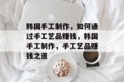 韩国手工制作，如何通过手工艺品赚钱，韩国手工制作，手工艺品赚钱之道