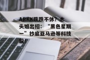 ARKK跌跌不休?木头姐出招:“黑色星期一”抄底亚马逊等科技股! ARKK跌跌不休?木头姐出招:“黑色星期一”抄底亚马逊等科技股!