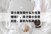 带小朋友做什么小生意赚钱?,孩子做小生意创业,赢利与乐趣并存