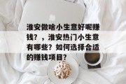 淮安做啥小生意好呢赚钱?,淮安热门小生意有哪些?如何选择合适的赚钱项目? 淮安做啥小生意好呢赚钱?,淮安热门小生意有哪些?如何选择合适的赚钱项目?