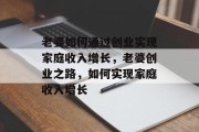 老婆如何通过创业实现家庭收入增长,老婆创业之路,如何实现家庭收入增长 老婆如何通过创业实现家庭收入增长,老婆创业之路,如何实现家庭收入增长