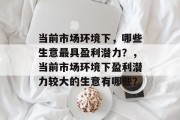 当前市场环境下,哪些生意最具盈利潜力?,当前市场环境下盈利潜力较大的生意有哪些? 当前市场环境下,哪些生意最具盈利潜力?,当前市场环境下盈利潜力较大的生意有哪些?