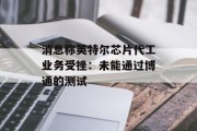 消息称英特尔芯片代工业务受挫:未能通过博通的测试 消息称英特尔芯片代工业务受挫:未能通过博通的测试