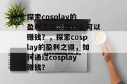 探索cosplay的盈利之道，做什么可以赚钱？，探索cosplay的盈利之道，如何通过cosplay赚钱？