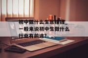 初中做什么生意赚钱_一般来说初中生做什么行业有前途? 初中做什么生意赚钱_一般来说初中生做什么行业有前途?