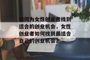 如何为女性创业者找到适合的创业机会,女性创业者如何找到最适合自己的创业机会? 如何为女性创业者找到适合的创业机会,女性创业者如何找到最适合自己的创业机会?