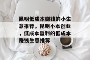 昆明低成本赚钱的小生意推荐,昆明小本创业,低成本盈利的低成本赚钱生意推荐 昆明低成本赚钱的小生意推荐,昆明小本创业,低成本盈利的低成本赚钱生意推荐