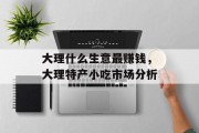 大理什么生意最赚钱,大理特产小吃市场分析 大理什么生意最赚钱,大理特产小吃市场分析
