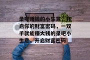 录吧赚钱的小生意,开启你的财富密码,一双手就能赚大钱的录吧小生意,开启财富密码 录吧赚钱的小生意,开启你的财富密码,一双手就能赚大钱的录吧小生意,开启财富密码