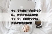 十几岁如何开启赚钱之路,青春的财富探索,十几岁开启赚钱之路,青春的财富探索 十几岁如何开启赚钱之路,青春的财富探索,十几岁开启赚钱之路,青春的财富探索